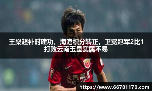 王燊超补时建功，海港积分转正，卫冕冠军2比1打败云南玉昆实属不易