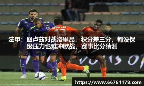 法甲：图卢兹对战洛里昂，积分差三分，都没保级压力也难冲欧战，赛事比分猜测